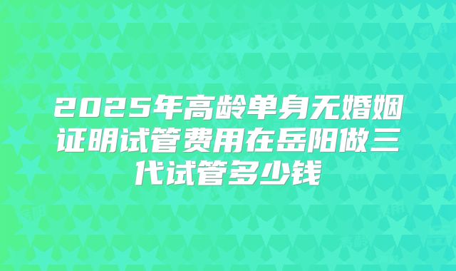 2025年高龄单身无婚姻证明试管费用在岳阳做三代试管多少钱