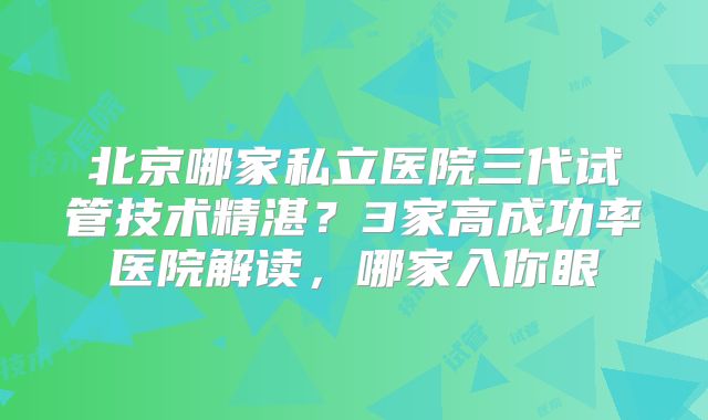 北京哪家私立医院三代试管技术精湛？3家高成功率医院解读，哪家入你眼