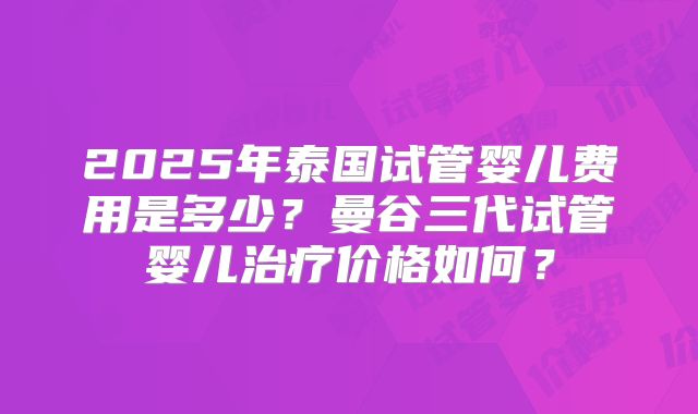 2025年泰国试管婴儿费用是多少？曼谷三代试管婴儿治疗价格如何？