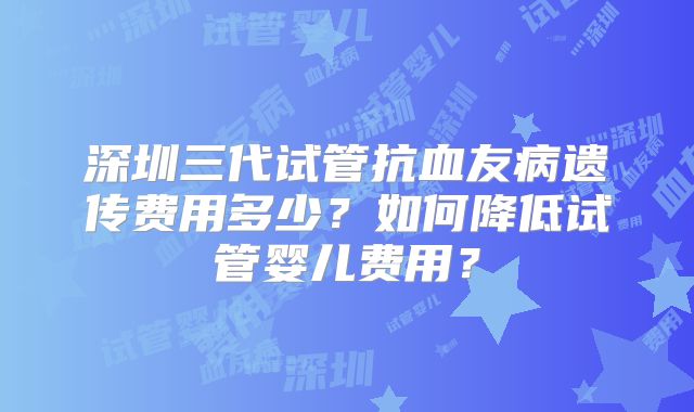 深圳三代试管抗血友病遗传费用多少？如何降低试管婴儿费用？
