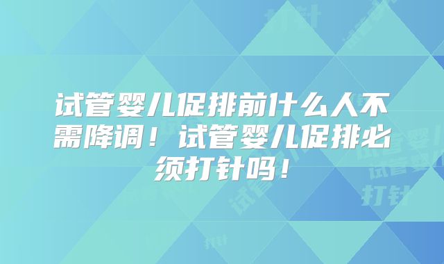 试管婴儿促排前什么人不需降调！试管婴儿促排必须打针吗！