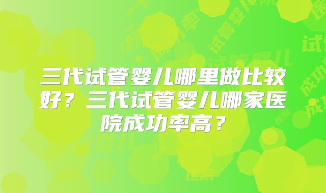 三代试管婴儿哪里做比较好？三代试管婴儿哪家医院成功率高？