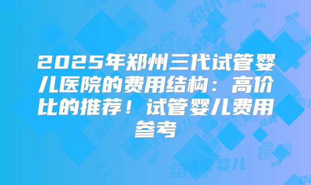 2025年郑州三代试管婴儿医院的费用结构：高价比的推荐！试管婴儿费用参考
