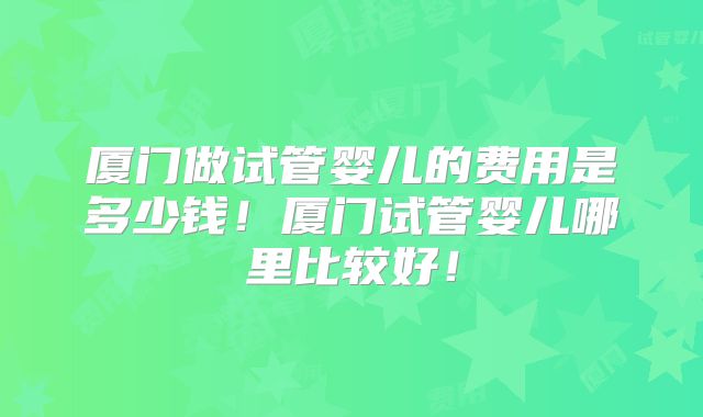 厦门做试管婴儿的费用是多少钱!厦门试管婴儿哪里比较好!