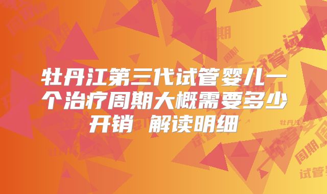牡丹江第三代试管婴儿一个治疗周期大概需要多少开销 解读明细