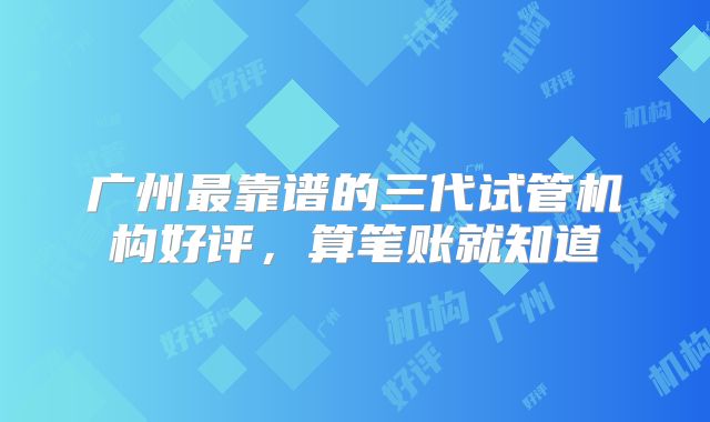 广州最靠谱的三代试管机构好评，算笔账就知道