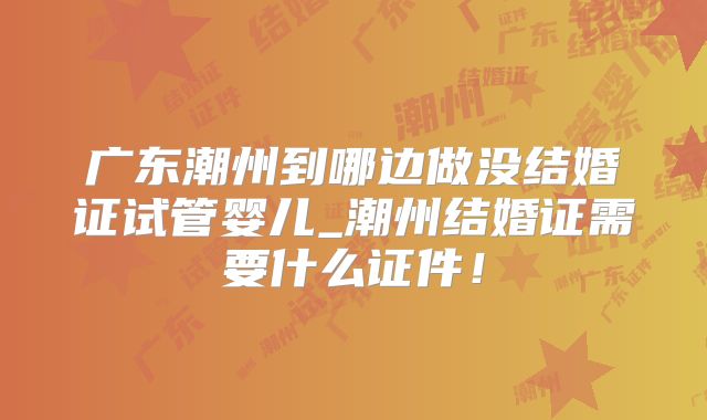 广东潮州到哪边做没结婚证试管婴儿_潮州结婚证需要什么证件！
