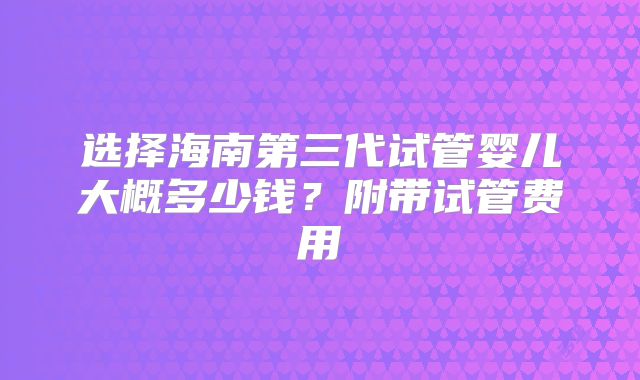 选择海南第三代试管婴儿大概多少钱？附带试管费用