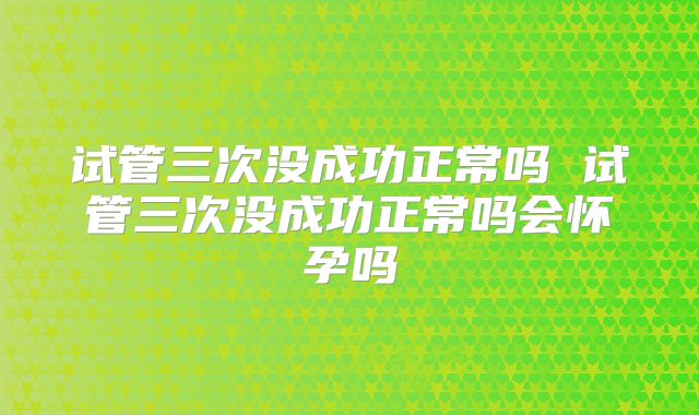 试管三次没成功正常吗 试管三次没成功正常吗会怀孕吗