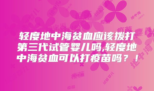 轻度地中海贫血应该拨打第三代试管婴儿吗,轻度地中海贫血可以打疫苗吗?!
