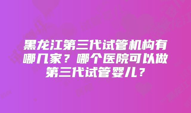 黑龙江第三代试管机构有哪几家？哪个医院可以做第三代试管婴儿？
