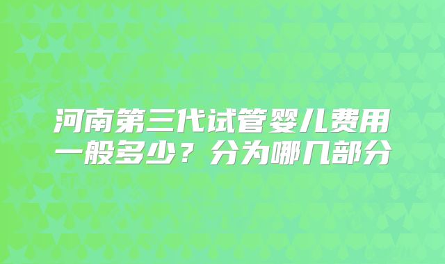 河南第三代试管婴儿费用一般多少？分为哪几部分
