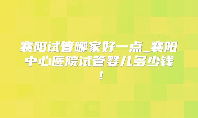 襄阳试管哪家好一点_襄阳中心医院试管婴儿多少钱！