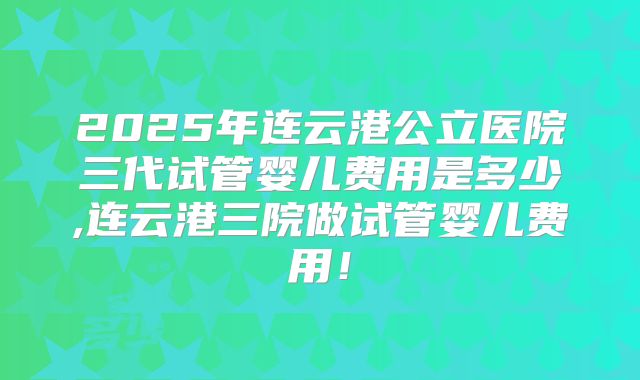 2025年连云港公立医院三代试管婴儿费用是多少,连云港三院做试管婴儿费用！