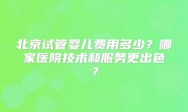 北京试管婴儿费用多少？哪家医院技术和服务更出色？