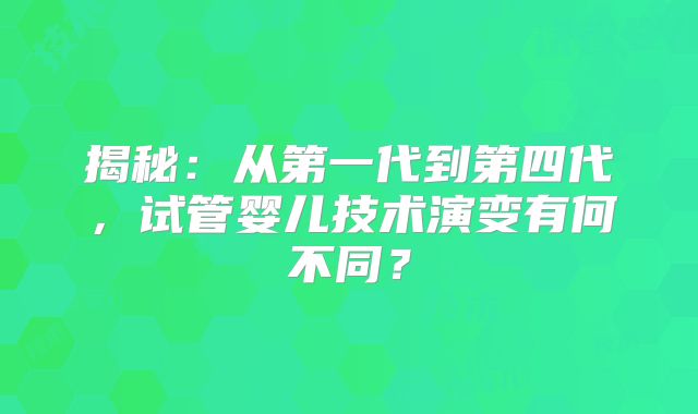 揭秘：从第一代到第四代，试管婴儿技术演变有何不同？