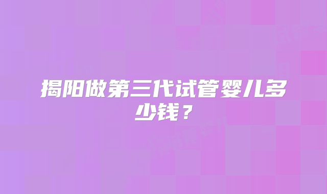揭阳做第三代试管婴儿多少钱?