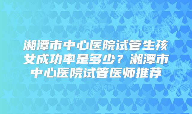 湘潭市中心医院试管生孩女成功率是多少？湘潭市中心医院试管医师推荐