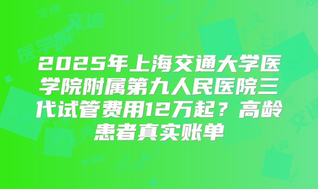 2025年上海交通大学医学院附属第九人民医院三代试管费用12万起？高龄患者真实账单