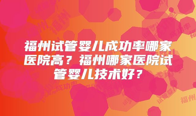 福州试管婴儿成功率哪家医院高？福州哪家医院试管婴儿技术好？