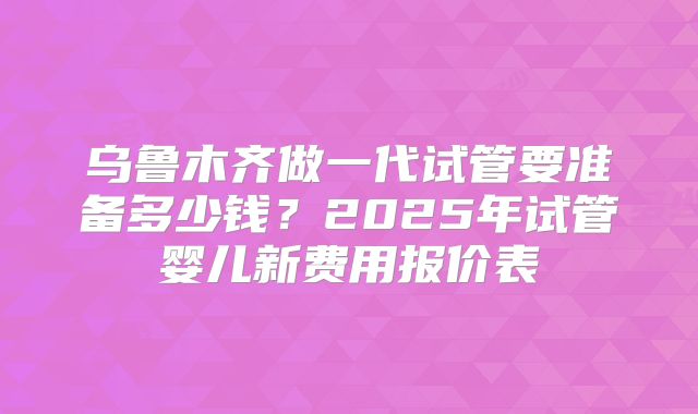 乌鲁木齐做一代试管要准备多少钱？2025年试管婴儿新费用报价表