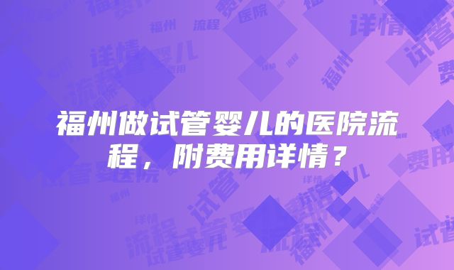 福州做试管婴儿的医院流程,附费用详情?