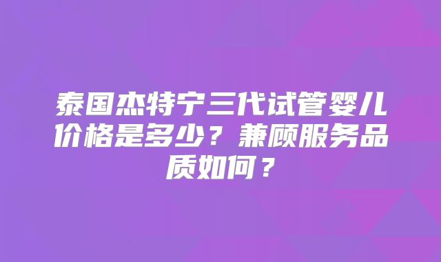 泰国杰特宁三代试管婴儿价格是多少？兼顾服务品质如何？