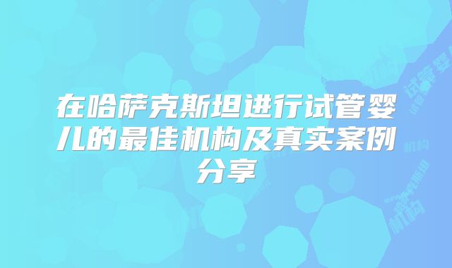 在哈萨克斯坦进行试管婴儿的最佳机构及真实案例分享