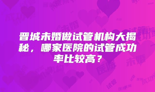 晋城未婚做试管机构大揭秘，哪家医院的试管成功率比较高？