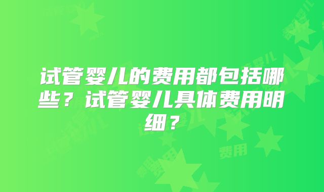 试管婴儿的费用都包括哪些？试管婴儿具体费用明细？
