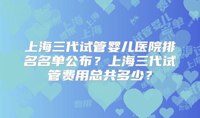 上海三代试管婴儿医院排名名单公布？上海三代试管费用总共多少？