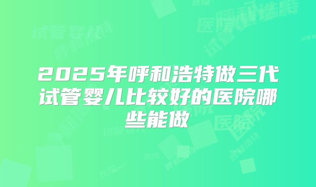 2025年呼和浩特做三代试管婴儿比较好的医院哪些能做