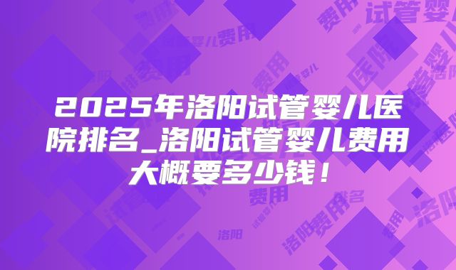 2025年洛阳试管婴儿医院排名_洛阳试管婴儿费用大概要多少钱！