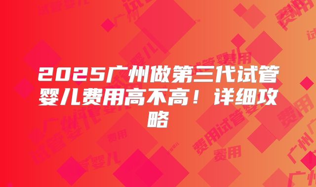 2025广州做第三代试管婴儿费用高不高!详细攻略