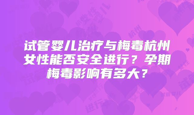 试管婴儿治疗与梅毒杭州女性能否安全进行？孕期梅毒影响有多大？