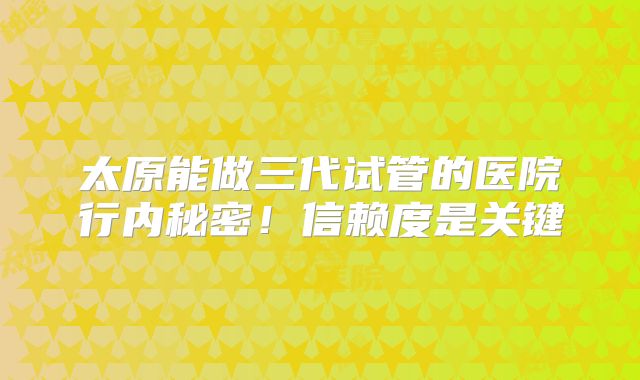 太原能做三代试管的医院行内秘密！信赖度是关键