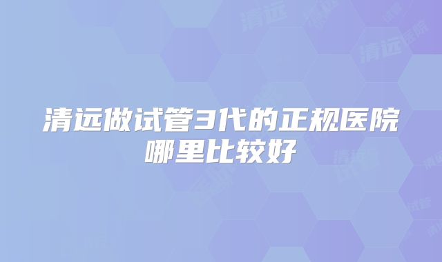 清远做试管3代的正规医院哪里比较好