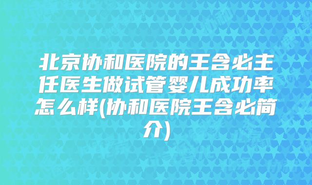 北京协和医院的王含必主任医生做试管婴儿成功率怎么样(协和医院王含必简介)