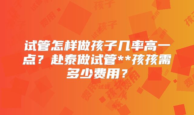 试管怎样做孩子几率高一点？赴泰做试管**孩孩需多少费用？