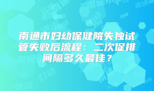 南通市妇幼保健院失独试管失败后流程：二次促排间隔多久最佳？