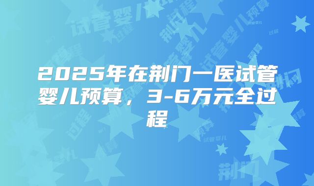 2025年在荆门一医试管婴儿预算，3-6万元全过程