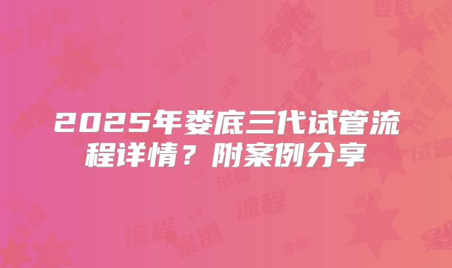 2025年娄底三代试管流程详情？附案例分享