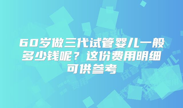 60岁做三代试管婴儿一般多少钱呢？这份费用明细可供参考