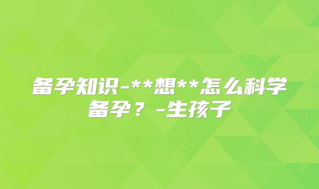 备孕知识-**想**怎么科学备孕?-生孩子