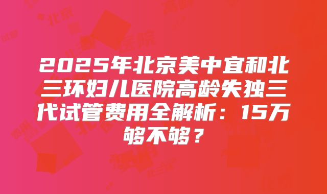 2025年北京美中宜和北三环妇儿医院高龄失独三代试管费用全解析：15万够不够？