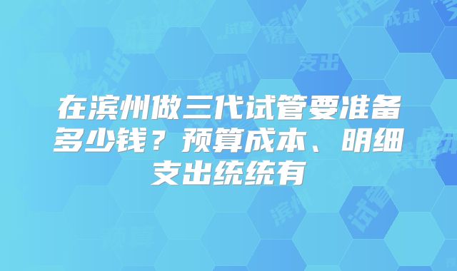 在滨州做三代试管要准备多少钱？预算成本、明细支出统统有