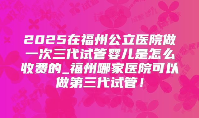 2025在福州公立医院做一次三代试管婴儿是怎么收费的_福州哪家医院可以做第三代试管！