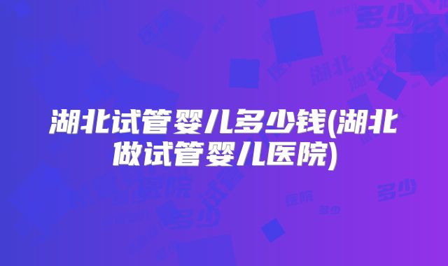 湖北试管婴儿多少钱(湖北做试管婴儿医院)