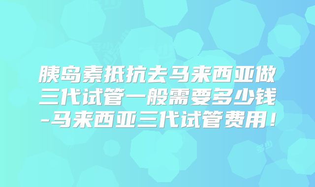 胰岛素抵抗去马来西亚做三代试管一般需要多少钱-马来西亚三代试管费用!