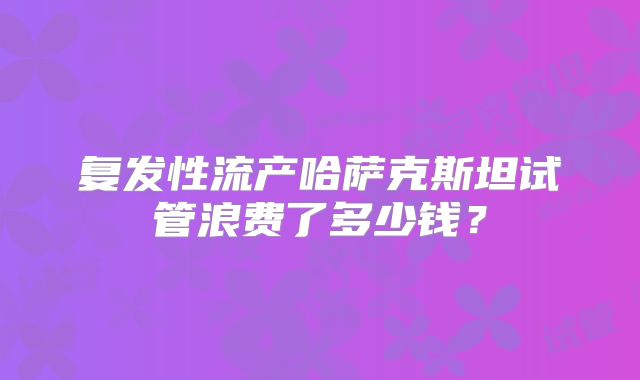 复发性流产哈萨克斯坦试管浪费了多少钱?